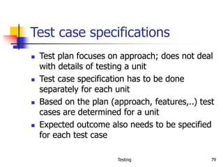 Testing 79
Test case specifications
 Test plan focuses on approach; does not deal
with details of testing a unit
 Test case specification has to be done
separately for each unit
 Based on the plan (approach, features,..) test
cases are determined for a unit
 Expected outcome also needs to be specified
for each test case
 