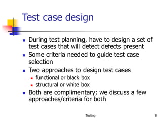 Testing 8
Test case design
 During test planning, have to design a set of
test cases that will detect defects present
 Some criteria needed to guide test case
selection
 Two approaches to design test cases
 functional or black box
 structural or white box
 Both are complimentary; we discuss a few
approaches/criteria for both
 