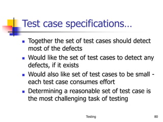 Testing 80
Test case specifications…
 Together the set of test cases should detect
most of the defects
 Would like the set of test cases to detect any
defects, if it exists
 Would also like set of test cases to be small -
each test case consumes effort
 Determining a reasonable set of test case is
the most challenging task of testing
 