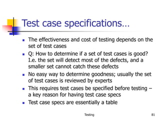 Testing 81
Test case specifications…
 The effectiveness and cost of testing depends on the
set of test cases
 Q: How to determine if a set of test cases is good?
I.e. the set will detect most of the defects, and a
smaller set cannot catch these defects
 No easy way to determine goodness; usually the set
of test cases is reviewed by experts
 This requires test cases be specified before testing –
a key reason for having test case specs
 Test case specs are essentially a table
 
