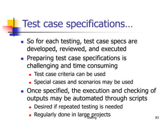 Testing 83
Test case specifications…
 So for each testing, test case specs are
developed, reviewed, and executed
 Preparing test case specifications is
challenging and time consuming
 Test case criteria can be used
 Special cases and scenarios may be used
 Once specified, the execution and checking of
outputs may be automated through scripts
 Desired if repeated testing is needed
 Regularly done in large projects
 