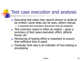 Testing 84
Test case execution and analysis
 Executing test cases may require drivers or stubs to
be written; some tests can be auto, others manual
 A separate test procedure document may be prepared
 Test summary report is often an output – gives a
summary of test cases executed, effort, defects
found, etc
 Monitoring of testing effort is important to ensure
that sufficient time is spent
 Computer time also is an indicator of how testing is
proceeding
 