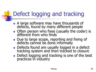 Testing 85
Defect logging and tracking
 A large software may have thousands of
defects, found by many different people
 Often person who fixes (usually the coder) is
different from who finds
 Due to large scope, reporting and fixing of
defects cannot be done informally
 Defects found are usually logged in a defect
tracking system and then tracked to closure
 Defect logging and tracking is one of the best
practices in industry
 