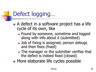 Testing 86
Defect logging…
 A defect in a software project has a life
cycle of its own, like
 Found by someone, sometime and logged
along with info about it (submitted)
 Job of fixing is assigned; person debugs
and then fixes (fixed)
 The manager or the submitter verifies that
the defect is indeed fixed (closed)
 More elaborate life cycles possible
 