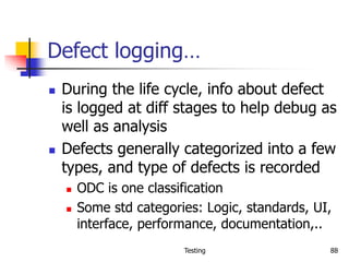 Testing 88
Defect logging…
 During the life cycle, info about defect
is logged at diff stages to help debug as
well as analysis
 Defects generally categorized into a few
types, and type of defects is recorded
 ODC is one classification
 Some std categories: Logic, standards, UI,
interface, performance, documentation,..
 