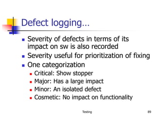 Testing 89
Defect logging…
 Severity of defects in terms of its
impact on sw is also recorded
 Severity useful for prioritization of fixing
 One categorization
 Critical: Show stopper
 Major: Has a large impact
 Minor: An isolated defect
 Cosmetic: No impact on functionality
 