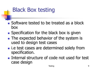 Testing 9
Black Box testing
 Software tested to be treated as a block
box
 Specification for the black box is given
 The expected behavior of the system is
used to design test cases
 i.e test cases are determined solely from
specification.
 Internal structure of code not used for test
case design
 