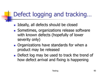 Testing 90
Defect logging and tracking…
 Ideally, all defects should be closed
 Sometimes, organizations release software
with known defects (hopefully of lower
severity only)
 Organizations have standards for when a
product may be released
 Defect log may be used to track the trend of
how defect arrival and fixing is happening
 