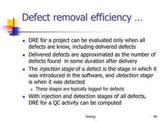 Testing 94
Defect removal efficiency …
 DRE for a project can be evaluated only when all
defects are know, including delivered defects
 Delivered defects are approximated as the number of
defects found in some duration after delivery
 The injection stage of a defect is the stage in which it
was introduced in the software, and detection stage
is when it was detected
 These stages are typically logged for defects
 With injection and detection stages of all defects,
DRE for a QC activity can be computed
 