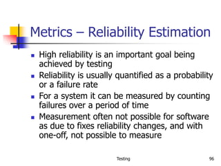 Testing 96
Metrics – Reliability Estimation
 High reliability is an important goal being
achieved by testing
 Reliability is usually quantified as a probability
or a failure rate
 For a system it can be measured by counting
failures over a period of time
 Measurement often not possible for software
as due to fixes reliability changes, and with
one-off, not possible to measure
 