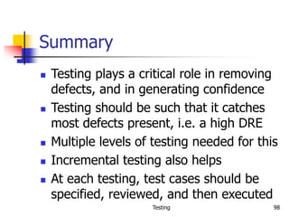 Testing 98
Summary
 Testing plays a critical role in removing
defects, and in generating confidence
 Testing should be such that it catches
most defects present, i.e. a high DRE
 Multiple levels of testing needed for this
 Incremental testing also helps
 At each testing, test cases should be
specified, reviewed, and then executed
 