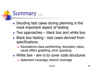 Testing 99
Summary …
 Deciding test cases during planning is the
most important aspect of testing
 Two approaches – black box and white box
 Black box testing - test cases derived from
specifications.
 Equivalence class partitioning, boundary value,
cause effect graphing, error guessing
 White box - aim is to cover code structures
 statement coverage, branch coverage
 