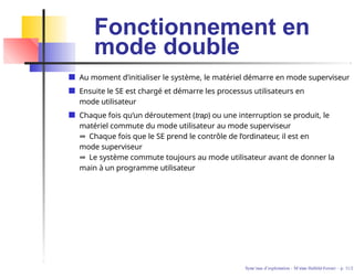Fonctionnement en
mode double
Au moment d’initialiser le système, le matériel démarre en mode superviseur
Ensuite le SE est chargé et démarre les processus utilisateurs en
mode utilisateur
Chaque fois qu’un déroutement (trap) ou une interruption se produit, le
matériel commute du mode utilisateur au mode superviseur
⇒ Chaque fois que le SE prend le contrôle de l’ordinateur, il est en
mode superviseur
⇒ Le système commute toujours au mode utilisateur avant de donner la
main à un programme utilisateur
Syste`mes d’exploitation - M´ırian Halfeld-Ferrari – p. 11/2
 