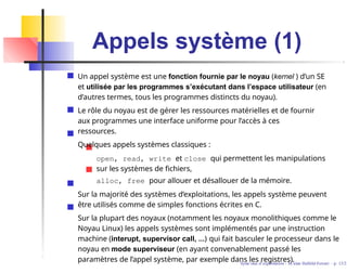 Appels système (1)
Un appel système est une fonction fournie par le noyau (kernel ) d’un SE
et utilisée par les programmes s’exécutant dans l’espace utilisateur (en
d’autres termes, tous les programmes distincts du noyau).
Le rôle du noyau est de gérer les ressources matérielles et de fournir
aux programmes une interface uniforme pour l’accès à ces
ressources.
Quelques appels systèmes classiques :
open, read, write et close qui permettent les manipulations
sur les systèmes de fichiers,
alloc, free pour allouer et désallouer de la mémoire.
Sur la majorité des systèmes d’exploitations, les appels système peuvent
être utilisés comme de simples fonctions écrites en C.
Sur la plupart des noyaux (notamment les noyaux monolithiques comme le
Noyau Linux) les appels systèmes sont implémentés par une instruction
machine (interupt, supervisor call, ...) qui fait basculer le processeur dans le
noyau en mode superviseur (en ayant convenablement passé les
paramètres de l’appel système, par exemple dans les registres).
Syste`mes d’exploitation - M´ırian Halfeld-Ferrari – p. 13/2
 