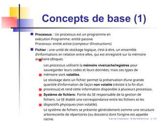 Concepts de base (1)
Processus : Un processus est un programme en
exécution Programme: entité passive
Processus: entité active (compteur d’instructions)
Fichier : une unité de stockage logique, c’est-à-dire, un ensemble
d’informations en relation entre elles, qui est enregistré sur la mémoire
auxiliaire (disque).
Les processus utilisent la mémoire vive/cache/registres pour
sauvegarder leurs codes et leurs données; mais ces types de
mémoire sont volatiles.
Le stockage dans un fichier permet la préservation d’une grande
quantité d’information de façon non volatile (résiste à la fin d’un
processus) et rend cette information disponible à plusieurs processus.
Système de fichiers: Partie du SE responsable de la gestion de
fichiers. Le SE établit une correspondance entre les fichiers et les
dispositifs physiques (non volatile).
Le système de fichiers se présente généralement comme une structure
arborescente de répertoires (ou dossiers) dont l’origine est appelée
racine. Syste`mes d’exploitation - M´ırian Halfeld-Ferrari – p. 15/2
 