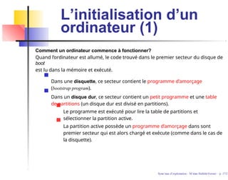 L’initialisation d’un
ordinateur (1)
Comment un ordinateur commence à fonctionner?
Quand l’ordinateur est allumé, le code trouvé dans le premier secteur du disque de
boot
est lu dans la mémoire et exécuté.
Dans une disquette, ce secteur contient le programme d’amorçage
(bootstrap program).
Dans un disque dur, ce secteur contient un petit programme et une table
de partitions (un disque dur est divisé en partitions).
Le programme est exécuté pour lire la table de partitions et
sélectionner la partition active.
La partition active possède un programme d’amorçage dans sont
premier secteur qui est alors chargé et exécute (comme dans le cas de
la disquette).
Syste`mes d’exploitation - M´ırian Halfeld-Ferrari – p. 17/2
 