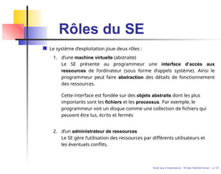 Rôles du SE
Le système d’exploitation joue deux rôles :
1. d’une machine virtuelle (abstraite)
Le SE présente au programmeur une interface d’accès aux
ressources de l’ordinateur (sous forme d’appels système). Ainsi le
programmeur peut faire abstraction des détails de fonctionnement
des ressources.
Cette interface est fondée sur des objets abstraits dont les plus
importants sont les fichiers et les processus. Par exemple, le
programmeur voit un disque comme une collection de fichiers qui
peuvent être lus, écrits et fermés
2. d’un administrateur de ressources
Le SE gère l’utilisation des ressources par différents utilisateurs et
les éventuels conflits.
Syste`mes d’exploitation - M´ırian Halfeld-Ferrari – p. 6/2
 