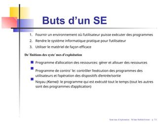 Buts d’un SE
1. Fournir un environnement où l’utilisateur puisse exécuter des programmes
2. Rendre le système informatique pratique pour l’utilisateur
3. Utiliser le matériel de façon efficace
De´finitions des syste`mes d’exploitation
Programme d’allocation des ressources: gérer et allouer des ressources
Programme de controˆ le: contrôler l’exécution des programmes des
utilisateurs et l’opération des dispositifs d’entrée/sortie
Noyau (Kernel): le programme qui est exécuté tout le temps (tout les autres
sont des programmes d’application)
Syste`mes d’exploitation - M´ırian Halfeld-Ferrari – p. 7/2
 