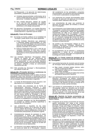 Pág. 338454

NORMAS LEGALES

del cumplimiento de las actividades y proyectos
encomendados, con indicación de la documentación
e información sustentatoria correspondiente.

de Presupuesto, a la ejecución de determinadas
actividades y proyectos por parte de:
a) Unidades desconcentradas conformantes de la
misma Unidad Ejecutora, que para el efecto se
denominan “Unidades Operativas”;
b) Otra Unidad Ejecutora, distinta de aquella
en la cual han sido aprobados los créditos
presupuestarios correspondientes, siempre que
pertenezca a otro pliego presupuestal.
62.2 Se denomina “Encargante” a la Unidad Ejecutora
de donde proceden los recursos y “Encargada” a la
Unidad Ejecutora u Operativa que los recibe.

f)

Las rendiciones de cuentas documentadas sobre
el estado de ejecución del gasto por los encargos
recibidos deben realizarse cada 30 días.

g)

Los comprobantes de pago que sustenten la
ejecución del gasto deben ser emitidos a nombre
de la “Encargante”.

h)

Las reversiones a que hubiera lugar por parte de las
“Encargadas”, producto de la recuperación de pagos
indebidos y devoluciones, deben ser depositados
directamente por ellas en la respectiva cuenta
central de Encargos de la “Encargante”, a través
del SIAF-SP, mediante Papeleta de Depósitos (T6), con indicación expresa del número de registro
de la operación en el SIAF-SP en virtud de la cual
se afectó la ejecución del gasto para efectos de las
remesas correspondientes.

i)

Se prohíbe a las “Encargadas” delegar en otras
Unidades Ejecutoras, Unidades Operativas o
instituciones, la ejecución de los fondos recibidos
en la modalidad de “Encargo”.

j)

El incumplimiento de los términos y condiciones
establecidos a través de la correspondiente
Directiva o Convenio dará lugar a la suspensión de
la entrega de nuevas remesas.

Artículo 63º.- Casos de Encargos
63.1 El manejo de fondos públicos en la modalidad de
“Encargos” puede darse en los casos siguientes:
a) Entre Unidades Ejecutoras que pertenecen
a diferentes pliegos presupuestales. En este
caso, los titulares del pliego o los funcionarios a
quienes les sea delegada esta función en forma
expresa, suscriben un Convenio.
b) Entre la Unidad Ejecutora y una o más de sus
Unidades Operativas. En este caso, el titular
del pliego o el funcionario a quien se le delegue
esta función en forma expresa deberá emitir una
Directiva.
63.2 Las Unidades Operativas “Encargadas” deben
efectuar el registro de sus operaciones de
gasto en el módulo SIAF-SP, que será instalado
en la oportunidad en que la Unidad Ejecutora
correspondiente asegure a la DNTP la disponibilidad
de equipos, software y líneas de comunicación
necesarias para ello.
63.3 Sólo proceden los “Encargos” a Municipalidades
que utilizan el SIAF-SP.
Artículo 64º.- Principales términos y condiciones de
Convenios y Directivas de Encargos
Los Convenios y las Directivas a que se reﬁere el artículo
precedente, entre otros términos y condiciones que se
estimen pertinentes para garantizar la adecuada ejecución
de los encargos, deben contemplar lo siguiente:
a)

La fuente de ﬁnanciamiento de los recursos a ser
ejecutados en la modalidad de “Encargo”.

b)

Los fondos que provengan de la fuente de
ﬁnanciamiento Recursos Ordinarios u otros
administrados y procesados a través de la DNTP
son manejados exclusivamente en el Banco de la
Nación para cuyo efecto, en el caso de las Unidades
Ejecutoras, la “Encargante” debe solicitar la apertura
de una cuenta central de “Encargos” y de la(s)
cuenta(s) bancaria(s) de reversión necesarias y, de
ser pertinente, las cuentas corrientes especíﬁcas
conforme a lo establecido en la presente Directiva.
Los encargos otorgados por las Municipalidades
se manejan en cuentas corrientes especíﬁcas a
solicitud de la “Encargante”.

c)

Las condiciones o requisitos de los actos
administrativos propios de la ejecución del gasto
que es materia del Encargo, en el marco de los
procedimientos y plazos establecidos a través de la
normatividad presupuestal y de tesorería vigente.

d)

Inmediatamente después de aprobado el crédito
presupuestario a través del Calendario de
Compromisos del período, la “Encargante” determina
los conceptos y montos de las transferencias y realiza
el Gasto Comprometido, Devengado y Girado en el
mismo período y con la debida oportunidad a ﬁn de
permitir que la “Encargada” registre en el SIAF-SP
la información de sus operaciones.

e)

Los términos a que deben sujetarse las rendiciones
de cuenta por parte de la “Encargada”, respecto

Lima, sábado 27 de enero de 2007

Artículo 65º.- La Cuenta central de encargos de la
Unidad Ejecutora y cuentas bancarias de reversión de
las “Encargadas”.
65.1 Las cuentas bancarias de reversión para el manejo
de “Encargos” tienen las siguientes características:
a) Bajo ningún concepto reciben abonos, salvo
cuando lo disponga la DNTP;
b) Sólo registran cargos por los cheques girados o
cartas orden emitidas;
c) El giro y pago de cheques se sujeta a las normas
del Sistema Nacional de Tesorería.
65.2 Las operaciones en la cuenta central de la Unidad
Ejecutora “Encargante” se realizan únicamente
mediante Cartas-Orden, siendo responsabilidad del
Director General de Administración o de quien haga
sus veces y del Tesorero los giros en exceso de lo
autorizado en dichas cuentas centrales.
65.3 Los montos no comprometidos en el mes por las
“Encargadas” deben ser devueltos por la Unidad
Ejecutora “Encargante” mediante una Carta-Orden,
dentro de los primeros cinco (5) días calendario
del mes siguiente, a la cuenta bancaria de la cual
provienen los fondos materia del Encargo.
Artículo 66º.- Depósito de fondos provenientes de
recuperación de pagos indebidos u otros a favor del
Tesoro Público.
66.1 El depósito de los fondos provenientes de menores
gastos autorizados con cargo a las cuentas
bancarias administradas por la DNTP, tales como
Encargos, Fondo para Pagos en Efectivo, Fondo
Fijo para Caja Chica y de la recuperación de pagos
indebidos o en exceso, se efectúa en el Banco de la
Nación, dentro de las 24 horas de su recepción, a la
cuenta bancaria que corresponda y, en el caso de
la fuente de ﬁnanciamiento Recursos Ordinarios, en
la cuenta principal de la DNTP Nº 00-000-299294,
mediante la Papeleta de Depósitos a favor del
Tesoro Público (T-6).
66.2 El registro en el SIAF-SP de menores gastos se
efectúa en el mismo expediente que originó el pago
inclusive para los correspondientes a años ﬁscales
anteriores. Sólo en casos justiﬁcados se puede
generar un nuevo registro administrativo utilizando
el Tipo de Operación Ingreso/Gasto (Y/G), con
indicación del respectivo concepto.

 