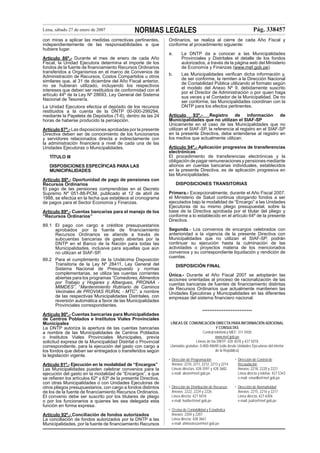 Lima, sábado 27 de enero de 2007

NORMAS LEGALES

con miras a aplicar las medidas correctivas pertinentes,
independientemente de las responsabilidades a que
hubiere lugar.

Pág. 338457

Ordinarios, se realiza al cierre de cada Año Fiscal y
conforme al procedimiento siguiente:
a.

Artículo 86º.- Durante el mes de enero de cada Año
Fiscal, la Unidad Ejecutora determina el importe de los
fondos de la fuente de ﬁnanciamiento Recursos Ordinarios
transferidos a Organismos en el marco de Convenios de
Administración de Recursos, Costos Compartidos u otros
similares que, al 31 de diciembre del Año Fiscal anterior,
no se hubieran utilizado, incluyendo los respectivos
intereses que deben ser restituidos de conformidad con el
artículo 44º de la Ley Nº 28693, Ley General del Sistema
Nacional de Tesorería.
La Unidad Ejecutora efectúa el depósito de los recursos
restituidos a la cuenta de la DNTP 00-000-299294,
mediante la Papeleta de Depósitos (T-6), dentro de las 24
horas de haberse producido la percepción.
Artículo 87º.- Las disposiciones aprobadas por la presente
Directiva deben ser de conocimiento de los funcionarios
y servidores relacionados directa e indirectamente con
la administración ﬁnanciera a nivel de cada una de las
Unidades Ejecutoras o Municipalidades.
TÍTULO III
DISPOSICIONES ESPECÍFICAS PARA LAS
MUNICIPALIDADES
Artículo 88º.- Oportunidad de pago de pensiones con
Recursos Ordinarios
El pago de las pensiones comprendidas en el Decreto
Supremo Nº 051-88-PCM, publicado el 12 de abril de
1988, se efectúa en la fecha que establece el cronograma
de pagos para el Sector Economía y Finanzas.
Artículo 89º.- Cuentas bancarias para el manejo de los
“Recursos Ordinarios”
89.1 El pago con cargo a créditos presupuestarios
aprobados por la fuente de ﬁnanciamiento
Recursos Ordinarios se atiende a través de
subcuentas bancarias de gasto abiertas por la
DNTP en el Banco de la Nación para todas las
Municipalidades, inclusive para aquellas que aún
no utilizan el SIAF-SP.
89.2 Para el cumplimiento de la Undécima Disposición
Transitoria de la Ley Nº 28411, Ley General del
Sistema Nacional de Presupuesto y normas
complementarias, se utiliza las cuentas corrientes
abiertas para los programas “Comedores, Alimentos
por Trabajo y Hogares y Albergues, PRONAA MIMDES”, “Mantenimiento Rutinario de Caminos
Vecinales de PROVIAS RURAL - MTC”, a nombre
de las respectivas Municipalidades Distritales, con
reversión automática a favor de las Municipalidades
Provinciales correspondientes.
Artículo 90º.- Cuentas bancarias para Municipalidades
de Centros Poblados e Institutos Viales Provinciales
Municipales
La DNTP autoriza la apertura de las cuentas bancarias
a nombre de las Municipalidades de Centros Poblados
o Institutos Viales Provinciales Municipales, previa
solicitud expresa de la Municipalidad Distrital o Provincial
correspondiente, para la ejecución del gasto con cargo a
los fondos que deban ser entregados o transferidos según
la legislación vigente.
Artículo 91º.- Ejecución en la modalidad de “Encargos”
Las Municipalidades pueden celebrar convenios para la
ejecución del gasto en la modalidad de “Encargos”, a que
se reﬁeren los artículos 62º y 63º de la presente Directiva,
con otras Municipalidades o con Unidades Ejecutoras de
otros pliegos presupuestarios, con cargo a fondos distintos
de los de la fuente de ﬁnanciamiento Recursos Ordinarios.
El convenio debe ser suscrito por los titulares de pliego
o por los funcionarios a quienes les sea delegada esta
función en forma expresa.
Artículo 92º.- Conciliación de fondos autorizados
La conciliación de fondos autorizados por la DNTP a las
Municipalidades, por la fuente de ﬁnanciamiento Recursos

La DNTP da a conocer a las Municipalidades
Provinciales y Distritales el detalle de los fondos
autorizados, a través de la página web del Ministerio
de Economía y Finanzas (www.mef.gob.pe).

b.

Las Municipalidades veriﬁcan dicha información y,
de ser conforme, la remiten a la Dirección Nacional
de Contabilidad Pública utilizando el formato según
el modelo del Anexo Nº 9, debidamente suscrito
por el Director de Administración o por quien haga
sus veces y el Contador de la Municipalidad. De no
ser conforme, las Municipalidades coordinan con la
DNTP para los efectos pertinentes.

Artículo
93º.Registro
de
información
de
Municipalidades que no utilizan el SIAF-SP
Únicamente en el caso de las Municipalidades que no
utilizan el SIAF-SP, la referencia al registro en el SIAF-SP
en la presente Directiva, debe entenderse al registro en
los medios que actualmente utilizan.
Artículo 94º.- Aplicación progresiva de transferencias
electrónicas
El procedimiento de transferencias electrónicas y la
obligación de pagar remuneraciones y pensiones mediante
abonos en cuentas bancarias individuales, establecidos
en la presente Directiva, es de aplicación progresiva en
las Municipalidades.
DISPOSICIONES TRANSITORIAS
Primera.- Excepcionalmente, durante el Año Fiscal 2007,
el Ministerio de Salud continúa otorgando fondos a ser
ejecutados bajo la modalidad de “Encargo” a las Unidades
Ejecutoras de su mismo pliego presupuestal, sobre la
base de la Directiva aprobada por el titular del pliego y
conforme a lo establecido en el artículo 64º de la presente
Directiva.
Segunda.- Los convenios de encargos celebrados con
anterioridad a la vigencia de la presente Directiva con
Municipalidades que no utilizan el SIAF-SP, podrán
continuar su ejecución hasta la culminación de las
actividades o proyectos materia de los mencionados
convenios y su correspondiente liquidación y rendición de
cuentas.
DISPOSICIÓN FINAL
Única.- Durante el Año Fiscal 2007 se adoptarán las
acciones orientadas al proceso de racionalización de las
cuentas bancarias de fuentes de ﬁnanciamiento distintas
de Recursos Ordinarios que actualmente mantienen las
Unidades Ejecutoras y Municipalidades en las diferentes
empresas del sistema ﬁnanciero nacional.
****************************
LÍNEAS DE COMUNICACIÓN DIRECTA PARA INFORMACIÓN ADICIONAL
Y CONSULTAS
Central telefónica MEF: 311 5930
www.mef.gob.pe
Líneas de fax DNTP: 428 3078 y 427 5018
Llamadas gratuitas: 0-800-48690 (sólo desde Unidades Ejecutoras del interior
de la República)
• Dirección de Programación
Anexos: 2210, 2211, 2212, 2213 y 2214
Líneas directas: 428-3591 y 428 3682
e-mail: aleon@mef.gob.pe

• Dirección de Control de
Recaudación
Anexos: 2218, 2220 y 2221
Línea directa y telefax: 427 5343
e-mail: emurillo@mef gob.pe

• Dirección de Distribución de Recursos
Anexos: 2222, 2224 y 2226
Línea directa: 427 5018
e-mail: huribe@mef.gob.pe

• Dirección de Normatividad
Anexos: 2215, 2216 y 2217
Línea directa: 427-6304
e-mail: jsafra@mef.gob.pe

• Oﬁcina de Contabilidad y Estadística
Anexos: 2204 y 2207
Línea directa: 428 3661
e-mail: ahinostroza@mef.gob.pe

 