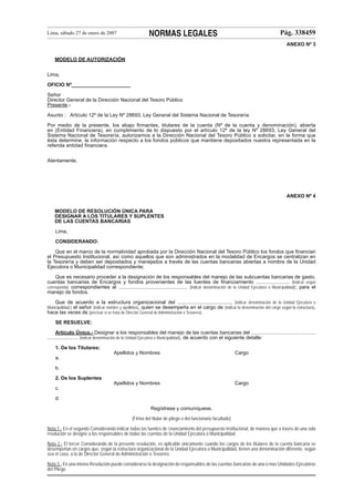 Lima, sábado 27 de enero de 2007

NORMAS LEGALES

Pág. 338459
ANEXO Nº 3

MODELO DE AUTORIZACIÓN
Lima,
OFICIO Nº_____________________
Señor
Director General de la Dirección Nacional del Tesoro Público
Presente.Asunto : Artículo 12º de la Ley Nº 28693, Ley General del Sistema Nacional de Tesorería.
Por medio de la presente, los abajo ﬁrmantes, titulares de la cuenta (Nº de la cuenta y denominación), abierta
en (Entidad Financiera), en cumplimiento de lo dispuesto por el artículo 12º de la ley Nº 28693, Ley General del
Sistema Nacional de Tesorería, autorizamos a la Dirección Nacional del Tesoro Público a solicitar, en la forma que
ésta determine, la información respecto a los fondos públicos que mantiene depositados nuestra representada en la
referida entidad ﬁnanciera.
Atentamente,

ANEXO Nº 4
MODELO DE RESOLUCIÓN ÚNICA PARA
DESIGNAR A LOS TITULARES Y SUPLENTES
DE LAS CUENTAS BANCARIAS
Lima,
CONSIDERANDO:
Que en el marco de la normatividad aprobada por la Dirección Nacional del Tesoro Público los fondos que ﬁnancian
el Presupuesto Institucional, así como aquellos que son administrados en la modalidad de Encargos se centralizan en
la Tesorería y deben ser depositados y manejados a través de las cuentas bancarias abiertas a nombre de la Unidad
Ejecutora o Municipalidad correspondiente;
Que es necesario proceder a la designación de los responsables del manejo de las subcuentas bancarias de gasto,
cuentas bancarias de Encargos y fondos provenientes de las fuentes de ﬁnanciamiento ........................ (Indicar según
corresponda) correspondientes al ................................................. (indicar denominación de la Unidad Ejecutora o Municipalidad); para el
manejo de fondos.
Que de acuerdo a la estructura organizacional del ......................................, (indicar denominación de la Unidad Ejecutora o
Municipalidad,) el señor (indicar nombre y apellidos), quien se desempeña en el cargo de (indicar la denominación del cargo según la estructura),
hace las veces de (precisar si se trata de Director General de Administración o Tesorero).
SE RESUELVE:
Artículo Único.- Designar a los responsables del manejo de las cuentas bancarias del ..............................................
...................... (indicar denominación de la Unidad Ejecutora o Municipalidad), de acuerdo con el siguiente detalle:
1. De los Titulares:
Apellidos y Nombres

Cargo

Apellidos y Nombres

Cargo

a.
b.
2. De los Suplentes
c.
d.
Regístrese y comuníquese,
(Firma del titular de pliego o del funcionario facultado)
Nota 1.- En el segundo Considerando indicar todas las fuentes de ﬁnanciamiento del presupuesto institucional, de manera que a través de una sola
resolución se designe a los responsables de todas las cuentas de la Unidad Ejecutora o Municipalidad.
Nota 2.- El tercer Considerando de la presente resolución, es aplicable únicamente cuando los cargos de los titulares de la cuenta bancaria se
desempeñan en cargos que, según la estructura organizacional de la Unidad Ejecutora o Municipalidad, tienen una denominación diferente, según
sea el caso, a la de Director General de Administración o Tesorero.
Nota 3.- En una misma Resolución puede considerarse la designación de responsables de las cuentas bancarias de una o mas Unidades Ejecutoras
del Pliego.

 
