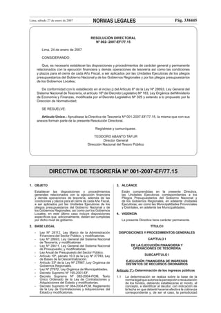 Lima, sábado 27 de enero de 2007

NORMAS LEGALES

Pág. 338445

RESOLUCIÓN DIRECTORAL
Nº 002- 2007-EF/77.15
Lima, 24 de enero de 2007
CONSIDERANDO:
Que, es necesario establecer las disposiciones y procedimientos de carácter general y permanente
relacionados con la ejecución ﬁnanciera y demás operaciones de tesorería así como las condiciones
y plazos para el cierre de cada Año Fiscal, a ser aplicados por las Unidades Ejecutoras de los pliegos
presupuestarios del Gobierno Nacional y de los Gobiernos Regionales y por los pliegos presupuestarios
de los Gobiernos Locales;
De conformidad con lo establecido en el inciso j) del Artículo 6º de la Ley Nº 28693, Ley General del
Sistema Nacional de Tesorería, el artículo 18º del Decreto Legislativo Nº 183, Ley Orgánica del Ministerio
de Economía y Finanzas, modiﬁcada por el Decreto Legislativo Nº 325 y estando a lo propuesto por la
Dirección de Normatividad;
SE RESUELVE:
Artículo Único.- Apruébase la Directiva de Tesorería Nº 001-2007-EF/77.15, la misma que con sus
anexos forman parte de la presente Resolución Directoral.
Regístrese y comuníquese.
TEODORO ABANTO TAFUR
Director General
Dirección Nacional del Tesoro Público

DIRECTIVA DE TESORERÍA Nº 001-2007-EF/77.15
1. OBJETO
Establecer las disposiciones y procedimientos
generales relacionados con la ejecución ﬁnanciera
y demás operaciones de tesorería, además de las
condiciones y plazos para el cierre de cada Año Fiscal,
a ser aplicados por las Unidades Ejecutoras de los
pliegos presupuestarios del Gobierno Nacional y de
los Gobiernos Regionales; así como por los Gobiernos
Locales; en este último caso incluye disposiciones
especíﬁcas que, adicionalmente, deben ser cumplidas
por dicho nivel de gobierno.

3. ALCANCE
Están comprendidas en la presente Directiva,
las Unidades Ejecutoras correspondientes a los
Pliegos Presupuestarios del Gobierno Nacional y
de los Gobiernos Regionales, en adelante Unidades
Ejecutoras; así como las Municipalidades Provinciales
y Distritales, en adelante las Municipalidades.
4. VIGENCIA
La presente Directiva tiene carácter permanente.
TÍTULO I

2. BASE LEGAL
-

Ley Nº 28112, Ley Marco de la Administración
Financiera del Sector Público, y modiﬁcatorias.
Ley Nº 28693, Ley General del Sistema Nacional
de Tesorería, y modiﬁcatorias
Ley Nº 28411, Ley General del Sistema Nacional
de Presupuesto, y modiﬁcatorias.
Ley Anual de Presupuesto del Sector Público.
Artículo 10º, párrafo 10.3 de la Ley Nº 27783, Ley
de Bases de la Descentralización.
Artículo 33º de la Ley Nº 27867, Ley Orgánica de
Gobiernos Regionales.
Ley Nº 27972, Ley Orgánica de Municipalidades.
Decreto Supremo Nº 195-2001-EF.
Decreto Supremo Nº 083-2004-PCM, Texto
Único Ordenado de la Ley de Contrataciones y
Adquisiciones del Estado y modiﬁcatorias.
Decreto Supremo Nº 084-2004-PCM, Reglamento
de la Ley de Contrataciones y Adquisiciones del
Estado y modiﬁcatorias.

DISPOSICIONES Y PROCEDIMIENTOS GENERALES
CAPÍTULO I
DE LA EJECUCIÓN FINANCIERA Y
OPERACIONES DE TESORERÍA
SUBCAPÍTULO I
EJECUCIÓN FINANCIERA DE INGRESOS
DISTINTOS DE RECURSOS ORDINARIOS
Artículo 1º.- Determinación de los ingresos públicos
1.1

La determinación se realiza sobre la base de la
norma legal que autoriza la percepción o recaudación
de los fondos, debiendo establecerse el monto, el
concepto, e identiﬁcar al deudor, con indicación de
la fecha en que deberá hacerse efectiva la cobranza
correspondiente y, de ser el caso, la periodicidad

 