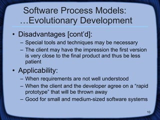 Software Process Models:  …Evolutionary Development Disadvantages [cont’d]: Special tools and techniques may be necessary The client may have the impression the first version is very close to the final product and thus be less patient Applicability: When requirements are not well understood When the client and the developer agree on a “rapid prototype” that will be thrown away Good for small and medium-sized software systems 