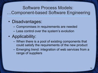Software Process Models:  …Component-based Software Engineering Disadvantages: Compromises in requirements are needed Less control over the system’s evolution Applicability: When there is a pool of existing components that could satisfy the requirements of the new product  Emerging trend: integration of web services from a range of suppliers 