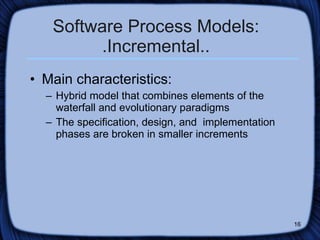 Software Process Models: .Incremental.. Main characteristics: Hybrid model that combines elements of the waterfall and evolutionary paradigms The specification, design, and  implementation phases are broken in smaller increments 