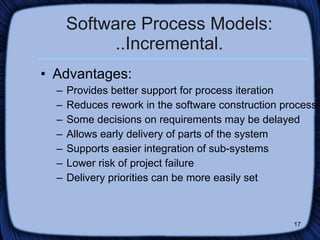 Software Process Models: ..Incremental. Advantages: Provides better support for process iteration Reduces rework in the software construction process Some decisions on requirements may be delayed Allows early delivery of parts of the system Supports easier integration of sub-systems Lower risk of project failure  Delivery priorities can be more easily set  