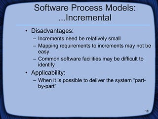 Software Process Models: ...Incremental Disadvantages: Increments need be relatively small Mapping requirements to increments may not be easy Common software facilities may be difficult to identify  Applicability: When it is possible to deliver the system “part-by-part”  