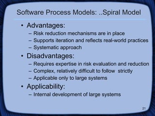 Software Process Models: ..Spiral Model Advantages: Risk reduction mechanisms are in place Supports iteration and reflects real-world practices Systematic approach Disadvantages: Requires expertise in risk evaluation and reduction Complex, relatively difficult to follow  strictly  Applicable only to large systems Applicability: Internal development of large systems 