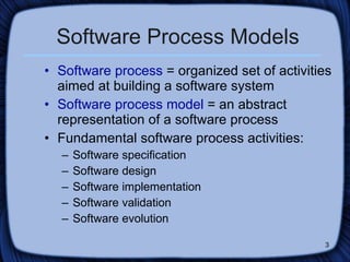 Software Process Models Software process  = organized set of activities aimed at building a software system Software process model  = an abstract representation of a software process Fundamental software process activities: Software specification Software design  Software implementation Software validation Software evolution 