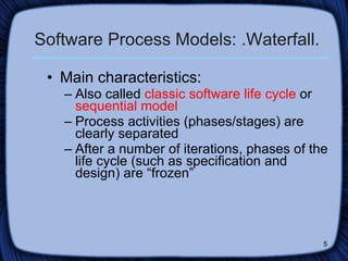 Software Process Models: .Waterfall. Main characteristics: Also called  classic software life cycle  or  sequential model Process activities (phases/stages) are clearly separated  After a number of iterations, phases of the life cycle (such as specification and design) are “frozen” 