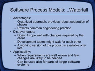 Software Process Models: ..Waterfall Advantages:  Organized approach, provides robust separation of phases Reflects common engineering practice Disadvantages: Doesn’t cope well with changes required by the client  Development teams might wait for each other A working version of the product is available only late Applicability: When requirements are well known and few changes are likely to be needed Can be used also for parts of larger software systems 