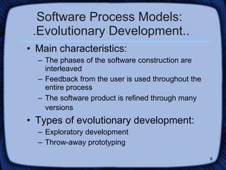 Software Process Models:  .Evolutionary Development.. Main characteristics: The phases of the software construction are interleaved Feedback from the user is used throughout the entire process The software product is refined through many versions   Types of evolutionary development: Exploratory development  Throw-away prototyping 