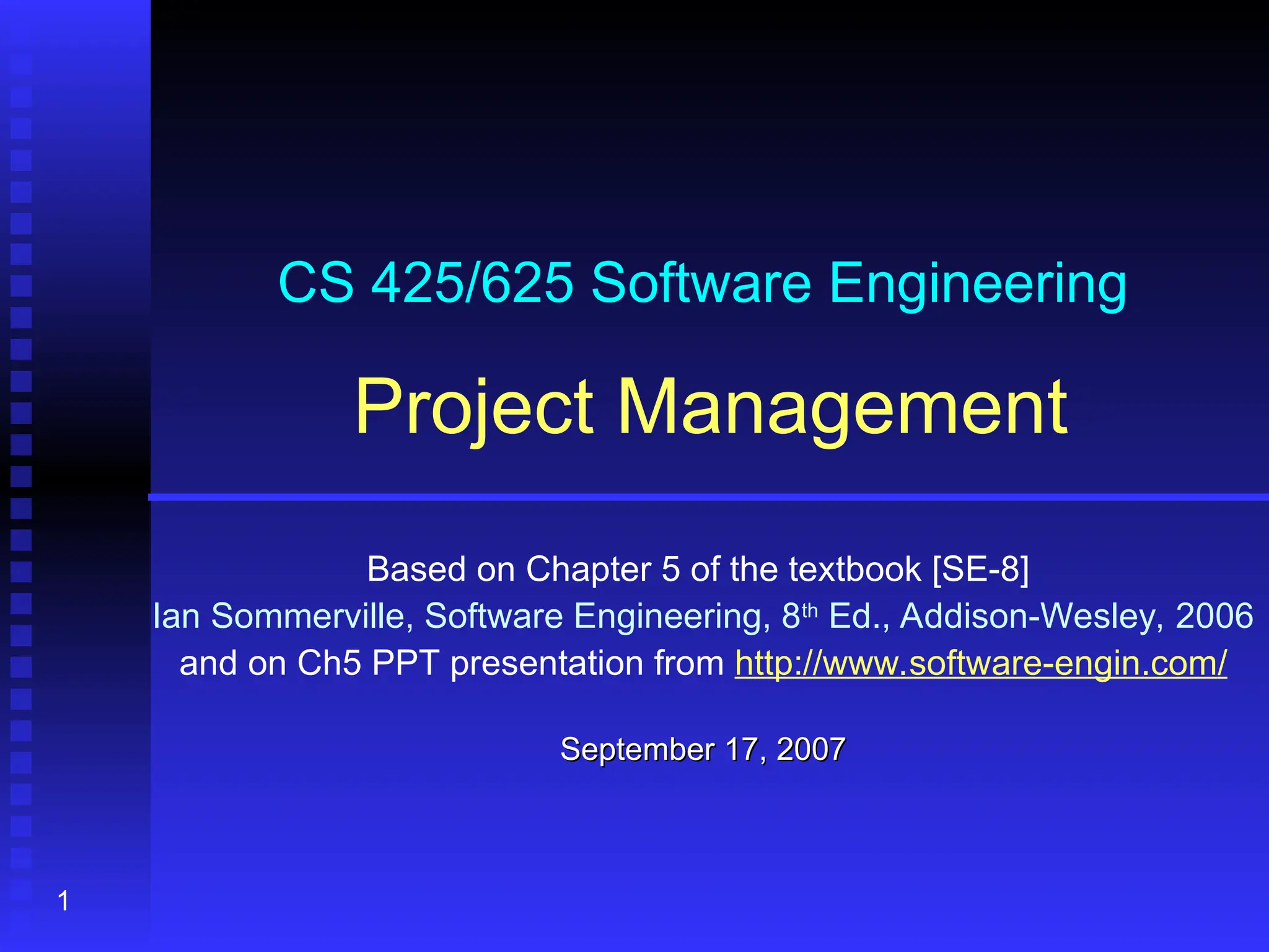 1
CS 425/625 Software Engineering
Project Management
Based on Chapter 5 of the textbook [SE-8]
Ian Sommerville, Software Engineering, 8th
Ed., Addison-Wesley, 2006
and on Ch5 PPT presentation from http://www.software-engin.com/
September 17, 2007
September 17, 2007
 