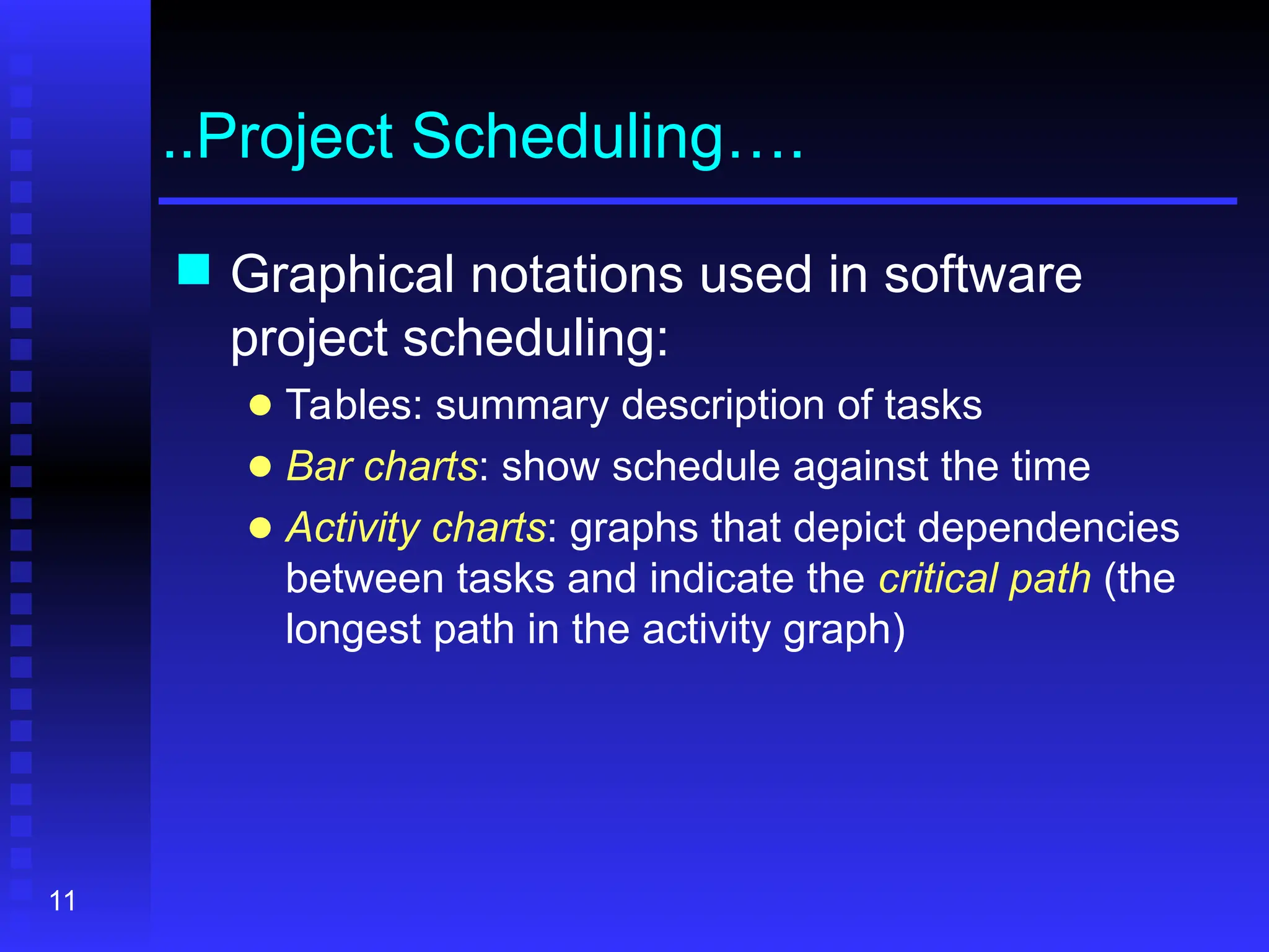 11
..Project Scheduling….
 Graphical notations used in software
project scheduling:
● Tables: summary description of tasks
● Bar charts: show schedule against the time
● Activity charts: graphs that depict dependencies
between tasks and indicate the critical path (the
longest path in the activity graph)
 