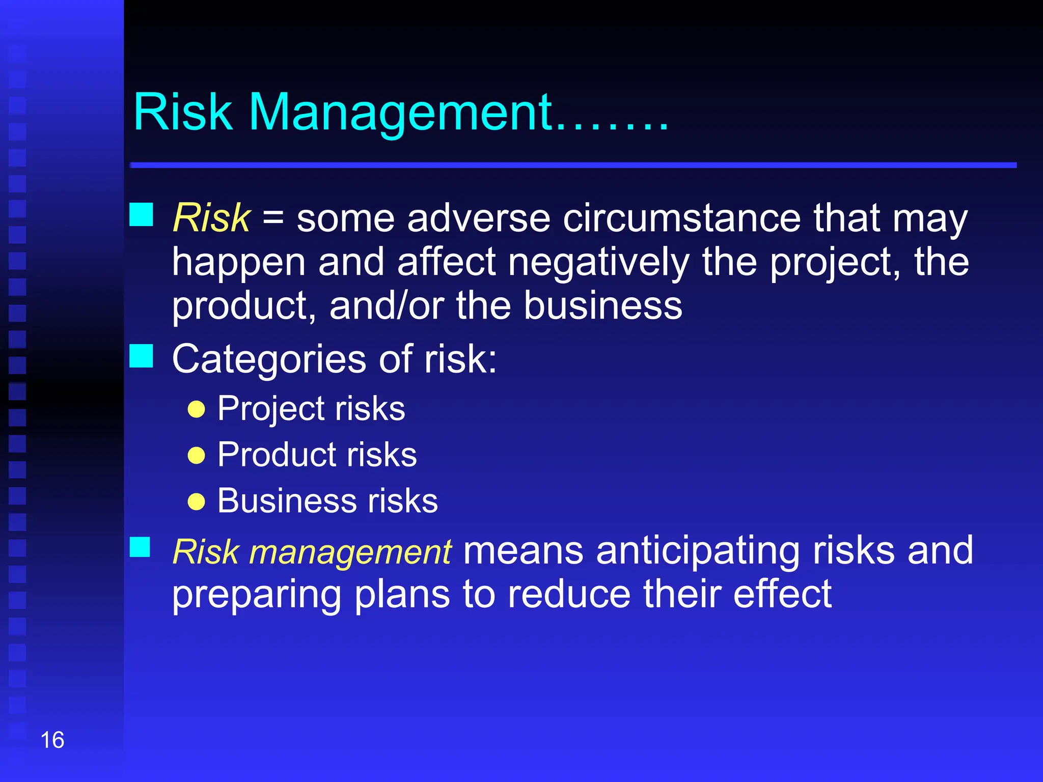 16
Risk Management…….
 Risk = some adverse circumstance that may
happen and affect negatively the project, the
product, and/or the business
 Categories of risk:
● Project risks
● Product risks
● Business risks
 Risk management means anticipating risks and
preparing plans to reduce their effect
 