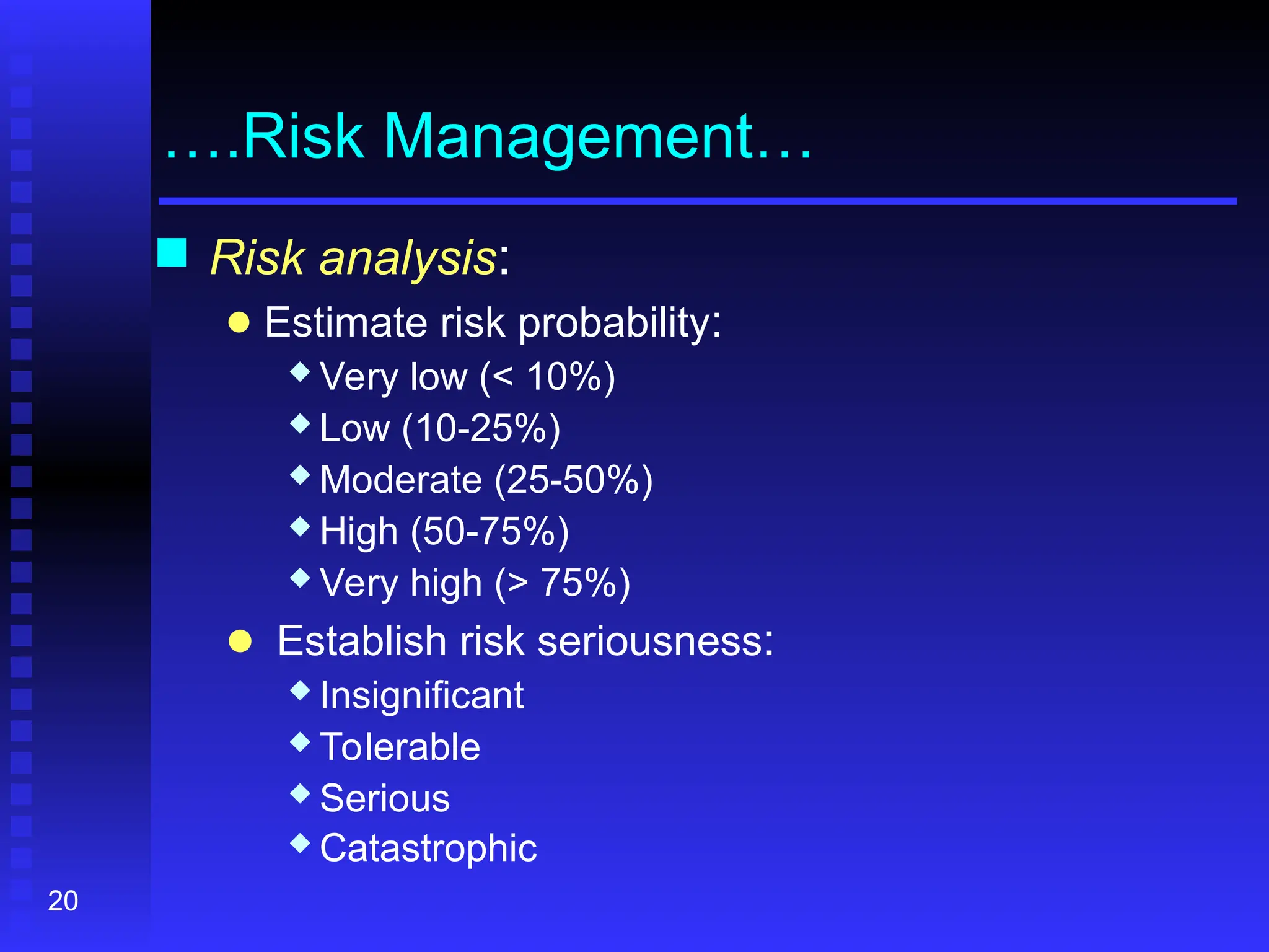 20
….Risk Management…
 Risk analysis:
● Estimate risk probability:
 Very low (< 10%)
 Low (10-25%)
 Moderate (25-50%)
 High (50-75%)
 Very high (> 75%)
● Establish risk seriousness:
 Insignificant
 Tolerable
 Serious
 Catastrophic
 