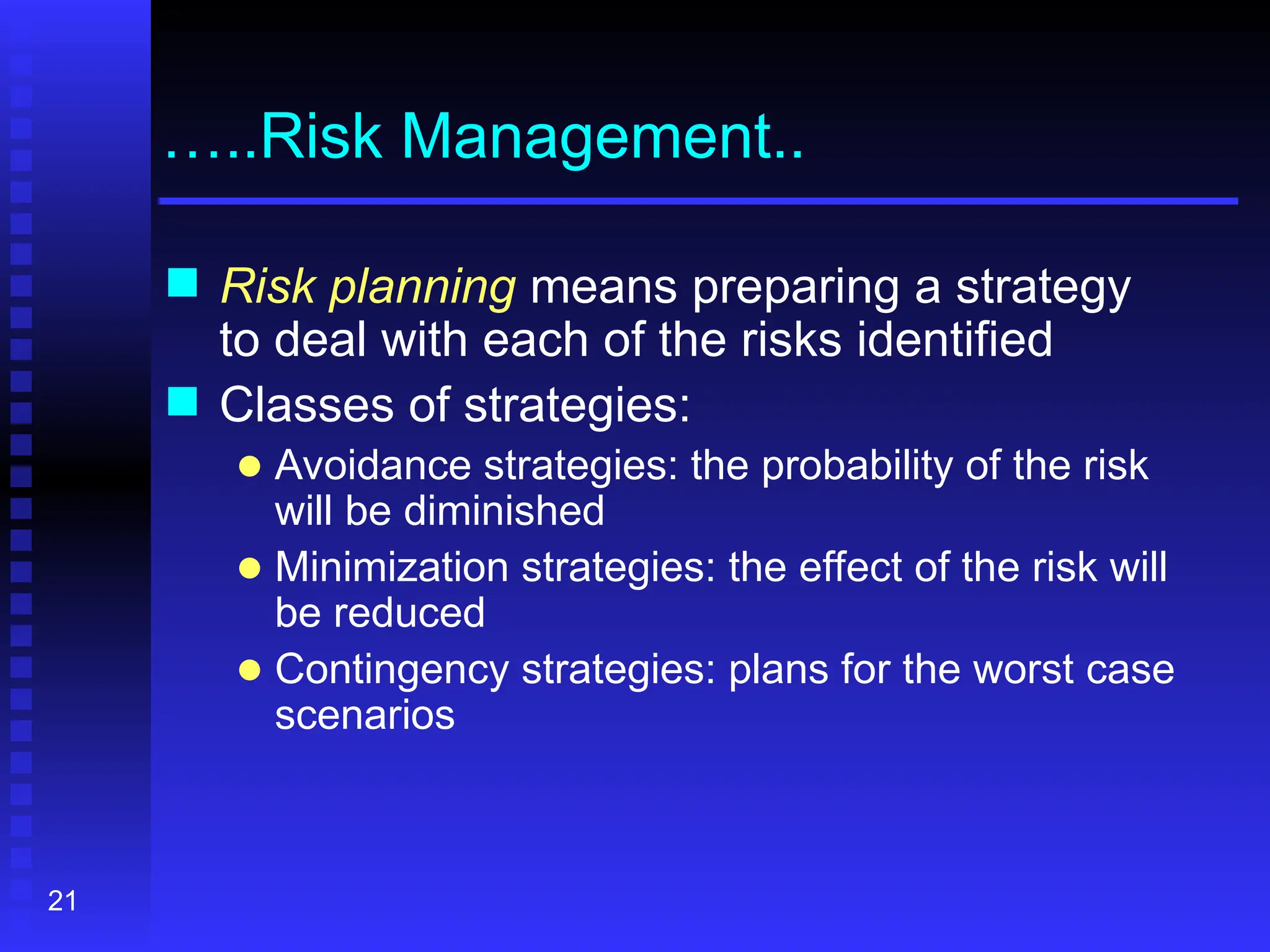 21
…..Risk Management..
 Risk planning means preparing a strategy
to deal with each of the risks identified
 Classes of strategies:
● Avoidance strategies: the probability of the risk
will be diminished
● Minimization strategies: the effect of the risk will
be reduced
● Contingency strategies: plans for the worst case
scenarios
 