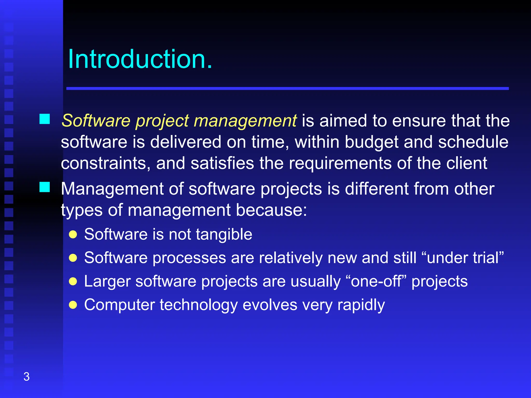 3
Introduction.
 Software project management is aimed to ensure that the
software is delivered on time, within budget and schedule
constraints, and satisfies the requirements of the client
 Management of software projects is different from other
types of management because:
● Software is not tangible
● Software processes are relatively new and still “under trial”
● Larger software projects are usually “one-off” projects
● Computer technology evolves very rapidly
 