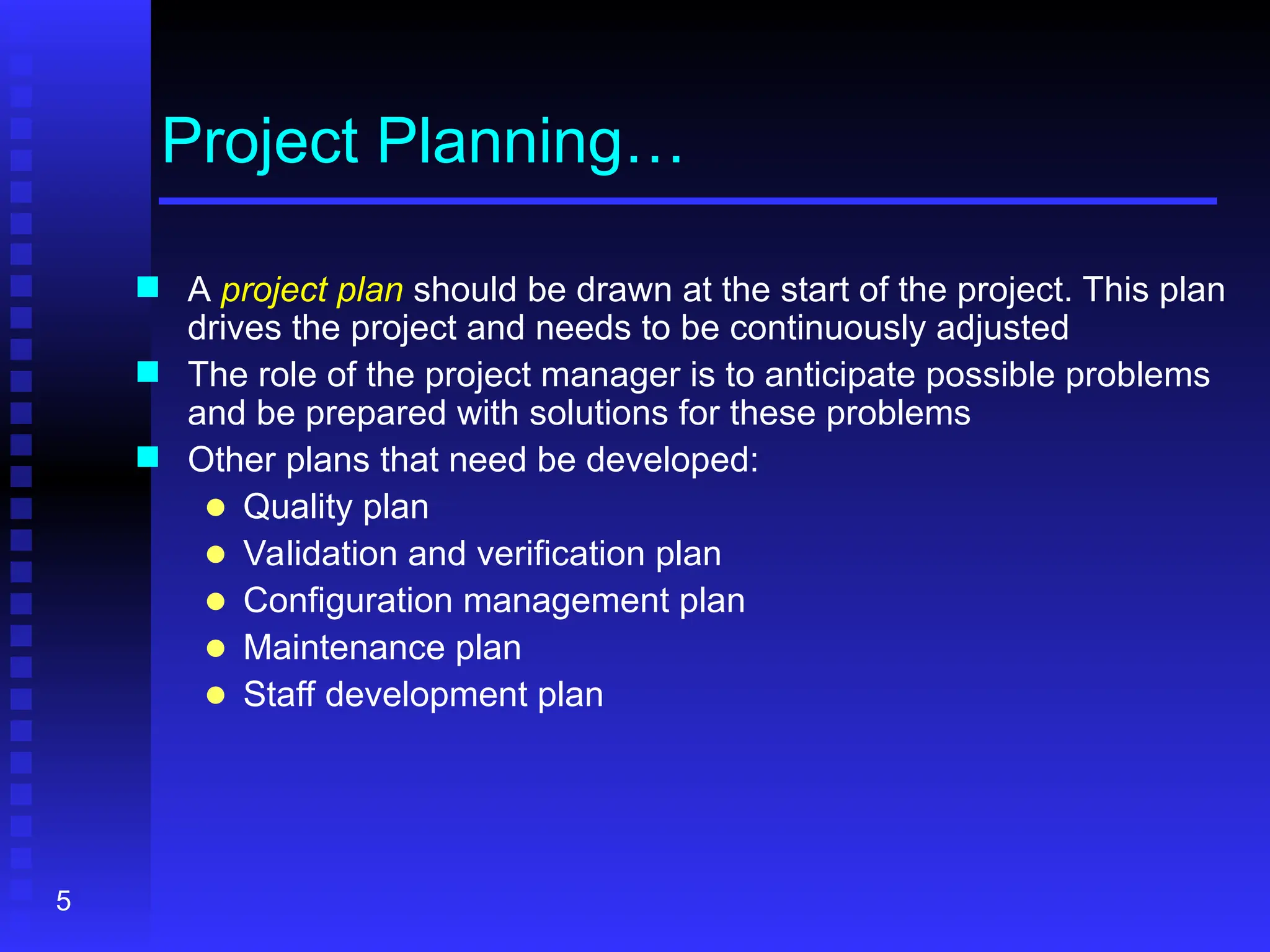 5
Project Planning…
 A project plan should be drawn at the start of the project. This plan
drives the project and needs to be continuously adjusted
 The role of the project manager is to anticipate possible problems
and be prepared with solutions for these problems
 Other plans that need be developed:
● Quality plan
● Validation and verification plan
● Configuration management plan
● Maintenance plan
● Staff development plan
 