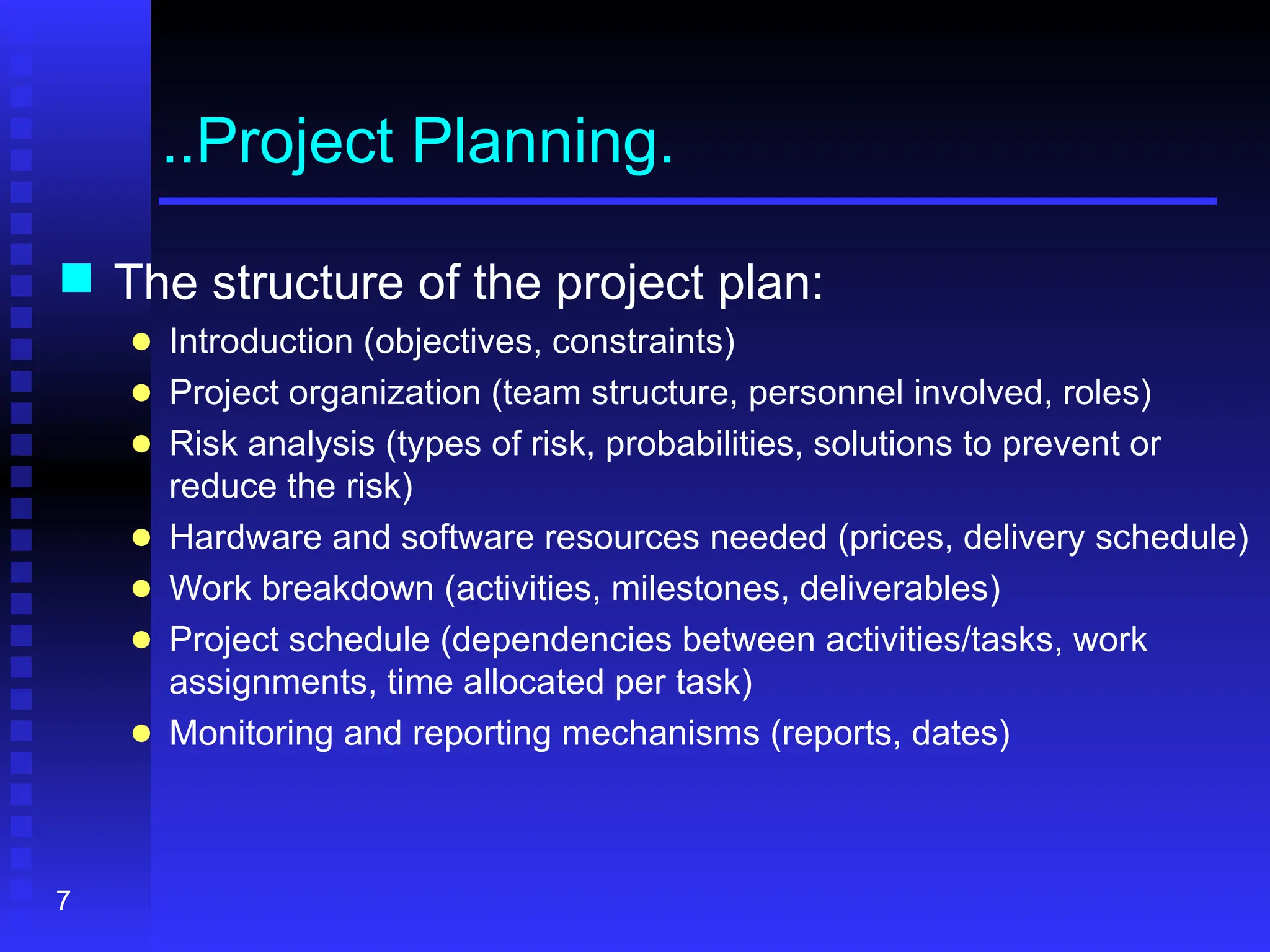 7
..Project Planning.
 The structure of the project plan:
● Introduction (objectives, constraints)
● Project organization (team structure, personnel involved, roles)
● Risk analysis (types of risk, probabilities, solutions to prevent or
reduce the risk)
● Hardware and software resources needed (prices, delivery schedule)
● Work breakdown (activities, milestones, deliverables)
● Project schedule (dependencies between activities/tasks, work
assignments, time allocated per task)
● Monitoring and reporting mechanisms (reports, dates)
 