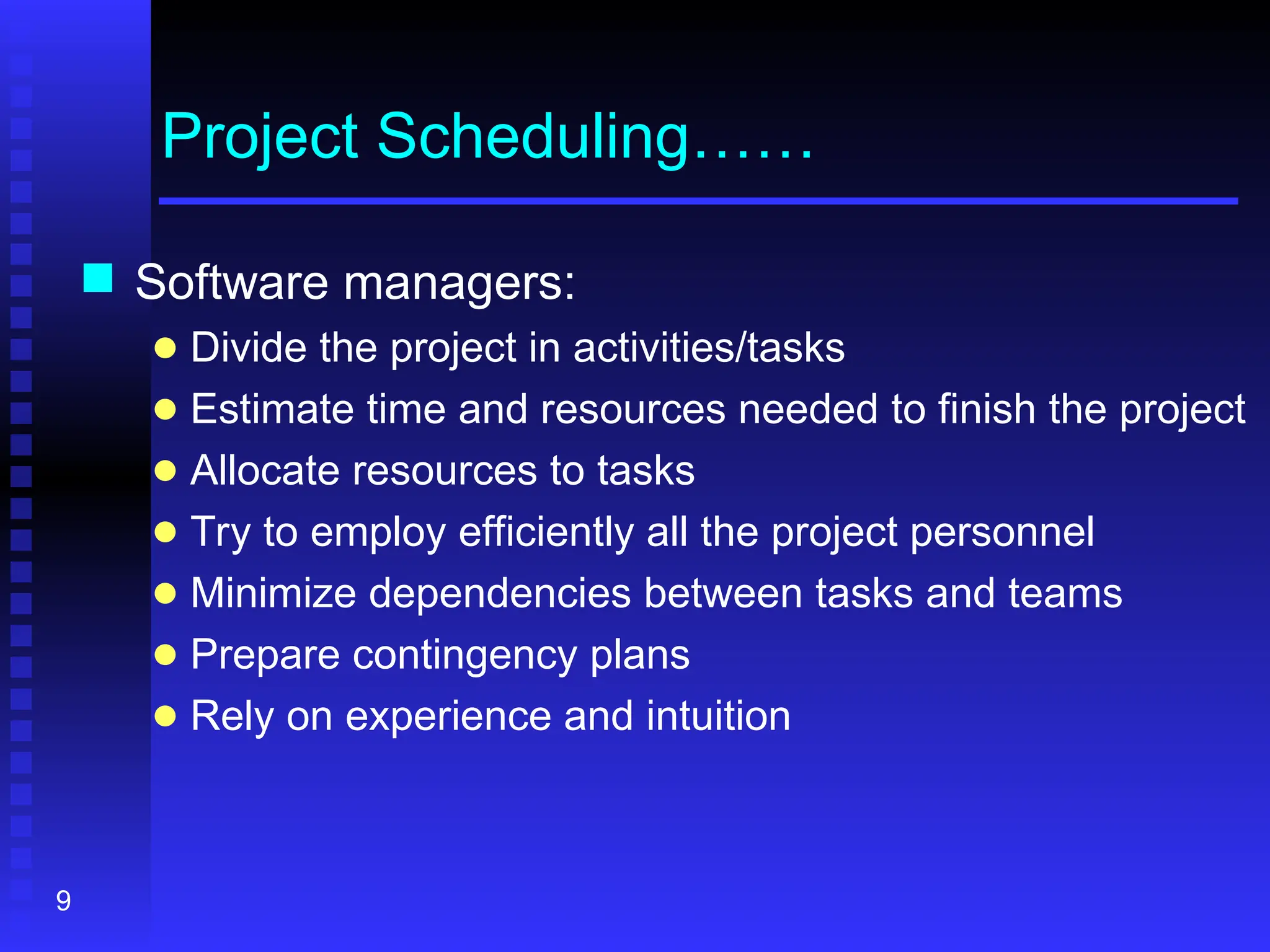 9
Project Scheduling……
 Software managers:
● Divide the project in activities/tasks
● Estimate time and resources needed to finish the project
● Allocate resources to tasks
● Try to employ efficiently all the project personnel
● Minimize dependencies between tasks and teams
● Prepare contingency plans
● Rely on experience and intuition
 