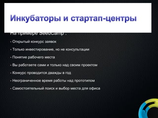 На примере  SeedCamp   : - Открытый конкурс заявок - Только инвестирование, но не консультации - Понятие рабочего места - Вы работаете сами и только над своим проектом - Конкурс проводится дважды в год - Неограниченное время работы над прототипом - Самостоятельный поиск и выбор места для офиса 