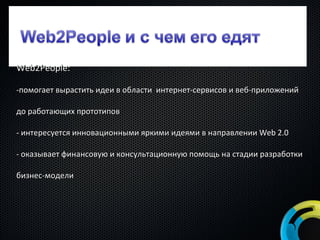 Web2People: помогает вырастить идеи в области  интернет-сервисов и веб-приложений до работающих прототипов интересуется инновационными яркими идеями в направлении  Web 2.0 - оказывает финансовую и консультационную помощь на стадии разработки бизнес-модели 