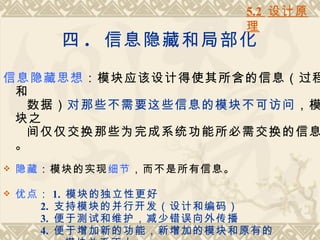 5.2 设计原
                           理
           四 . 信息隐藏和局部化

信息隐藏思想：模块应该设计得使其所含的信息（过程
 和
  数据）对那些不需要这些信息的模块不可访问，模
 块之
  间仅仅交换那些为完成系统功能所必需交换的信息
 。
   隐藏：模块的实现细节，而不是所有信息。

   优点：    1. 模块的独立性更好
      2.   支持模块的并行开发（设计和编码）
      3.   便于测试和维护，减少错误向外传播
      4.   便于增加新的功能，新增加的模块和原有的
 