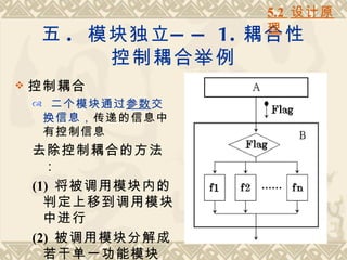 5.2 设计原
                    理
    五 . 模块独立 — — 1. 耦合性
         控制耦合举例
   控制耦合
     二个模块通过参数交
     换信息，传递的信息中
     有控制信息
    去除控制耦合的方法
      ：
    (1) 将被调用模块内的
      判定上移到调用模块
      中进行
    (2) 被调用模块分解成
      若干单一功能模块
 