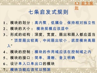 5.3 启发规
                      则
       七条启发式规则
1 、模块的划分：高内聚，低耦合，保持相对独立性
2 、模块的大小 : 模块规模应该适中
3 、形成的结构：深度、宽度、扇出和扇入都应适当
  “ 顶层扇出较高，中间扇出较小，底层模块高扇
 入”
4 、模块的控制：模块的作用域应该在控制域之内
5 、模块的接口：简单、清晰、含义明确
6 、设计单入口单出口的模块
7 、模块功能应该可以预测
 